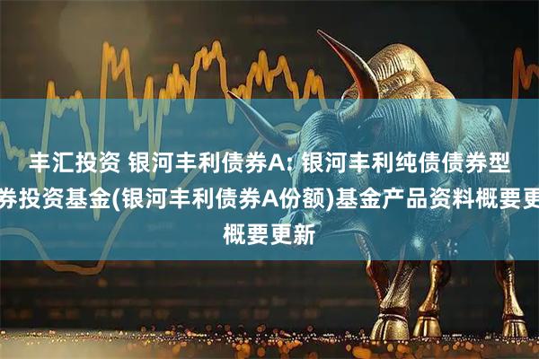 丰汇投资 银河丰利债券A: 银河丰利纯债债券型证券投资基金(银河丰利债券A份额)基金产品资料概要更新