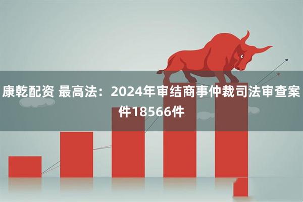 康乾配资 最高法：2024年审结商事仲裁司法审查案件18566件