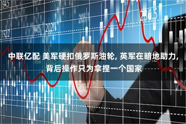 中联亿配 美军硬扣俄罗斯油轮, 英军在暗地助力, 背后操作只为拿捏一个国家