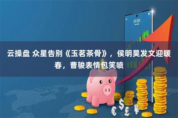 云操盘 众星告别《玉茗茶骨》，侯明昊发文迎暖春，曹骏表情包笑喷