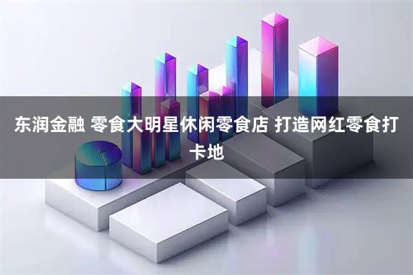东润金融 零食大明星休闲零食店 打造网红零食打卡地