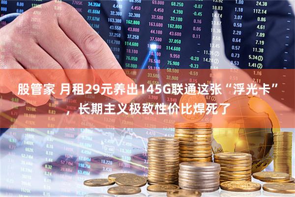 股管家 月租29元养出145G联通这张“浮光卡”，长期主义极致性价比焊死了