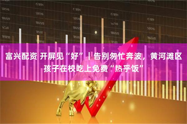 富兴配资 开屏见“好”｜告别匆忙奔波，黄河滩区孩子在校吃上免费“热乎饭”