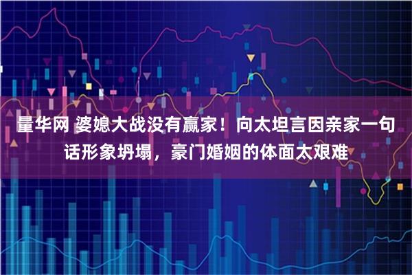 量华网 婆媳大战没有赢家！向太坦言因亲家一句话形象坍塌，豪门婚姻的体面太艰难