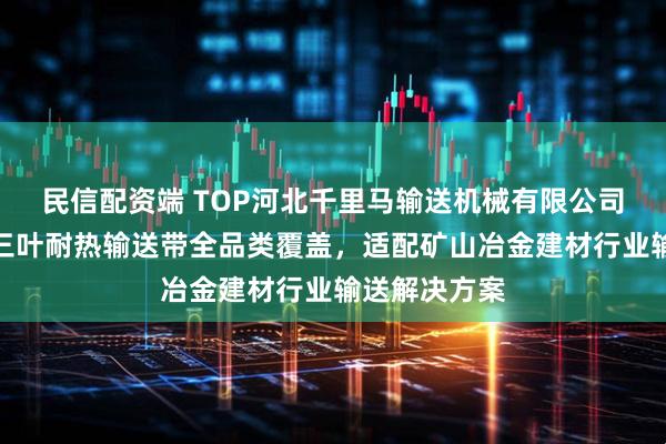 民信配资端 TOP河北千里马输送机械有限公司：阻燃尼龙三叶耐热输送带全品类覆盖，适配矿山冶金建材行业输送解决方案
