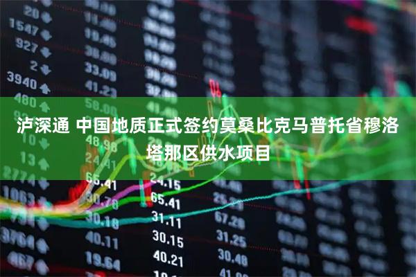 泸深通 中国地质正式签约莫桑比克马普托省穆洛塔那区供水项目
