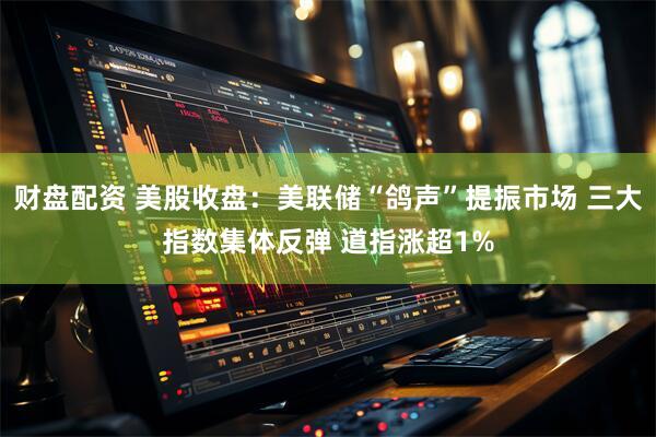 财盘配资 美股收盘：美联储“鸽声”提振市场 三大指数集体反弹 道指涨超1%