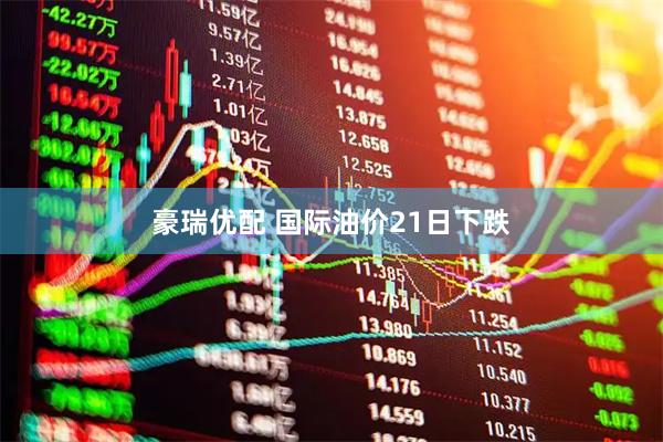 豪瑞优配 国际油价21日下跌