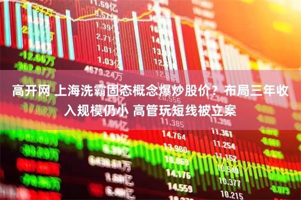 高开网 上海洗霸固态概念爆炒股价？布局三年收入规模仍小 高管玩短线被立案