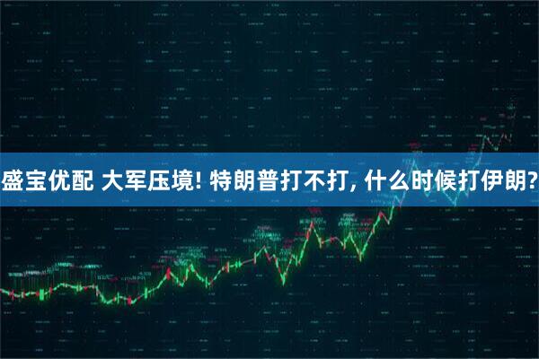 盛宝优配 大军压境! 特朗普打不打, 什么时候打伊朗?