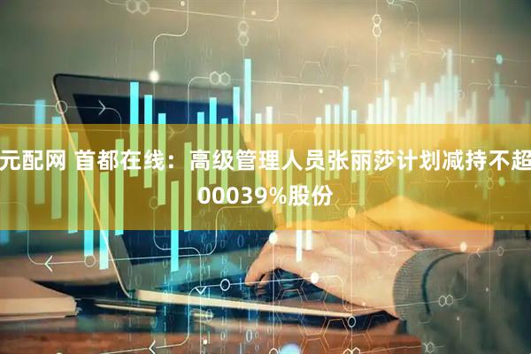 元配网 首都在线：高级管理人员张丽莎计划减持不超00039%股份