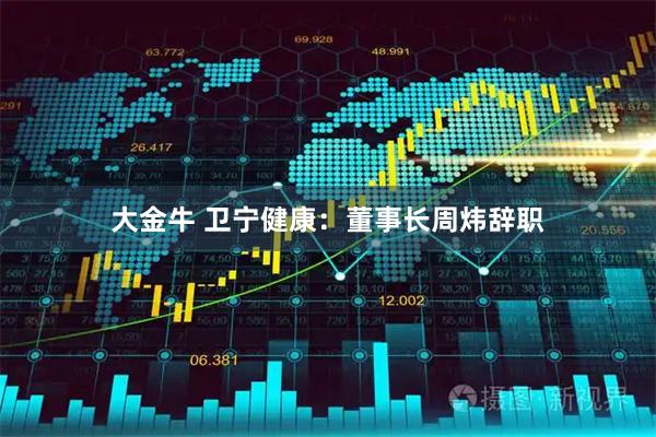 大金牛 卫宁健康：董事长周炜辞职
