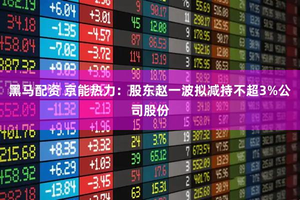 黑马配资 京能热力：股东赵一波拟减持不超3%公司股份