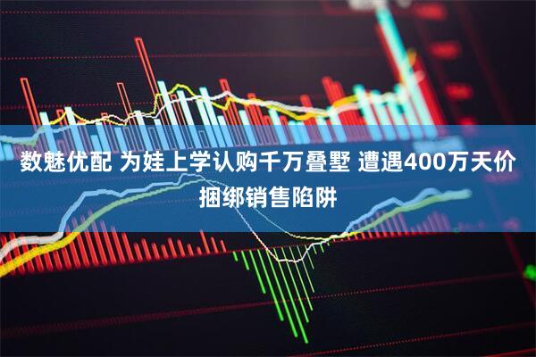 数魅优配 为娃上学认购千万叠墅 遭遇400万天价捆绑销售陷阱