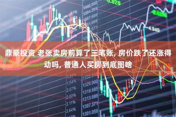 鼎豪投资 老张卖房前算了三笔账, 房价跌了还涨得动吗, 普通人买房到底图啥