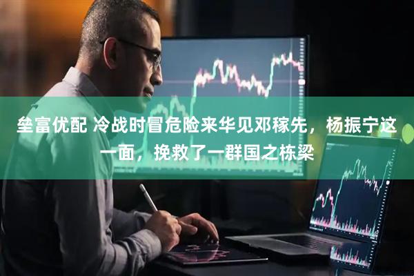垒富优配 冷战时冒危险来华见邓稼先，杨振宁这一面，挽救了一群国之栋梁