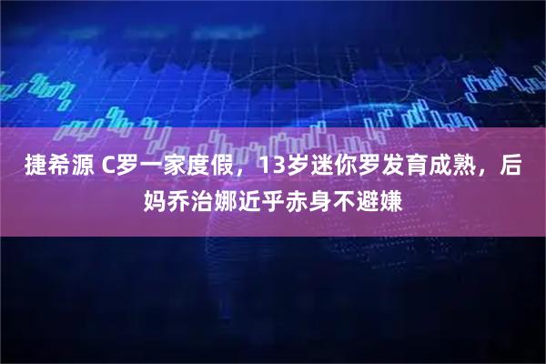 捷希源 C罗一家度假，13岁迷你罗发育成熟，后妈乔治娜近乎赤身不避嫌