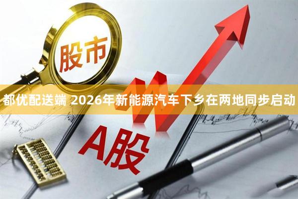 都优配送端 2026年新能源汽车下乡在两地同步启动