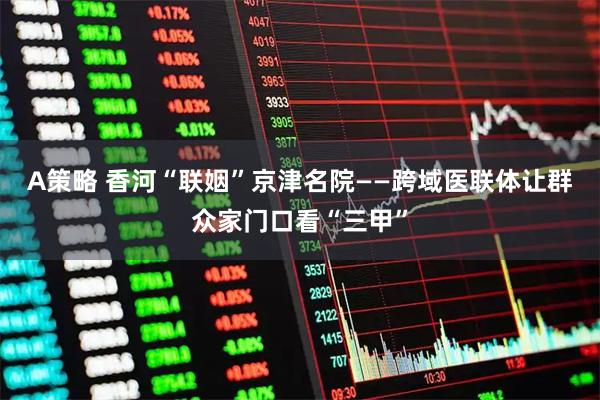 A策略 香河“联姻”京津名院——跨域医联体让群众家门口看“三甲”
