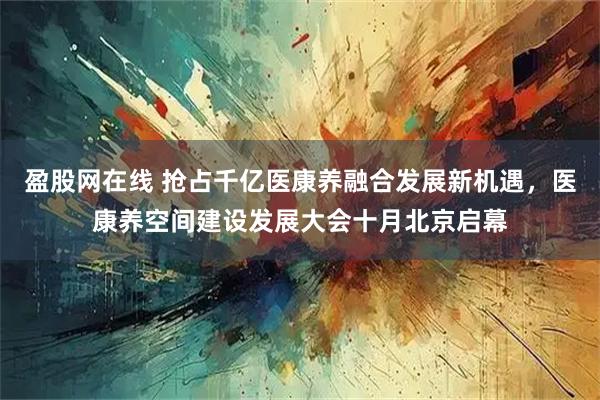 盈股网在线 抢占千亿医康养融合发展新机遇，医康养空间建设发展大会十月北京启幕