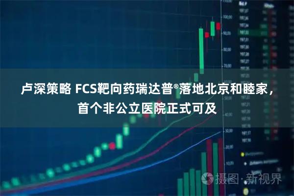 卢深策略 FCS靶向药瑞达普®落地北京和睦家，首个非公立医院正式可及