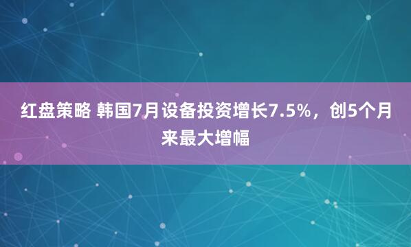 红盘策略 韩国7月设备投资增长7.5%，创5个月来最大增幅